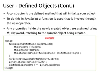 User - Deﬁned Objects (Cont.)
▪ A constructor is pre defined method that will initialize your object.
▪ To do this in JavaScript a function is used that is invoked through
the new operator.
▪ Any properties inside the newly created object are assigned using
this keyword, referring to the current object being created.
example
<script>
function person(firstname, lastname, age){
this.firstname = firstname;
this.lastname = lastname;
this. changeFirstName = function (name){ this.firstname = name };
}
var person1=new person("Narendra","Modi",50);
person1.changeFirstName(“NAMO”);
alert(person1.firstname + “ ”+ person1.lastname);
</script>
 