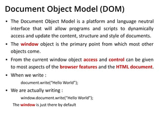 Document Object Model (DOM)
▪ The Document Object Model is a platform and language neutral
interface that will allow programs and scripts to dynamically
access and update the content, structure and style of documents.
▪ The window object is the primary point from which most other
objects come.
▪ From the current window object access and control can be given
to most aspects of the browser features and the HTML document.
▪ When we write :
document.write(“Hello World”);
▪ We are actually writing :
window.document.write(“Hello World”);
The window is just there by default
 