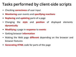 Tasks performed by client-side scripts
▪ Checking correctness of user input
▪ Monitoring user events and specifying reactions
▪ Replacing and updating parts of a page
▪ Changing the style and position of displayed elements
dynamically
▪ Modifying a page in response to events
▪ Getting browser information
▪ Making the Web page different depending on the browser and
browser features
▪ Generating HTML code for parts of the page
 