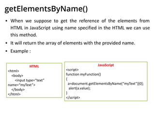 getElementsByName()
▪ When we suppose to get the reference of the elements from
HTML in JavaScript using name specified in the HTML we can use
this method.
▪ It will return the array of elements with the provided name.
▪ Example :
HTML
<html>
<body>
<input type=“text”
name=“myText”>
</body>
</html>
JavaScript
<script>
function myFunction()
{
a=document.getElementsByName(“myText”)[0];
alert(a.value);
}
</script>
 