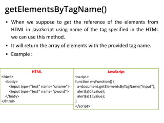 getElementsByTagName()
▪ When we suppose to get the reference of the elements from
HTML in JavaScript using name of the tag specified in the HTML
we can use this method.
▪ It will return the array of elements with the provided tag name.
▪ Example :
HTML
<html>
<body>
<input type=“text” name=“uname”>
<input type=“text” name=“pword”>
</body>
</html>
JavaScript
<script>
function myFunction() {
a=document.getElementsByTagName(“input”);
alert(a[0].value);
alert(a[1].value);
}
</script>
 