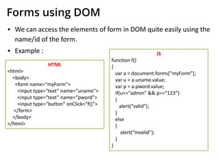 Forms using DOM
▪ We can access the elements of form in DOM quite easily using the
name/id of the form.
▪ Example :
HTML
<html>
<body>
<form name=“myForm”>
<input type=“text” name=“uname”>
<input type=“text” name=“pword”>
<input type=“button” onClick=“f()”>
</form>
</body>
</html>
JS
function f()
{
var a = document.forms[“myForm”];
var u = a.uname.value;
var p = a.pword.value;
if(u==“admin” && p==“123”)
{
alert(“valid”);
}
else
{
alert(“Invalid”);
}
}
 
