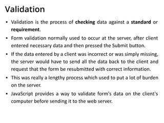 Validation
▪ Validation is the process of checking data against a standard or
requirement.
▪ Form validation normally used to occur at the server, after client
entered necessary data and then pressed the Submit button.
▪ If the data entered by a client was incorrect or was simply missing,
the server would have to send all the data back to the client and
request that the form be resubmitted with correct information.
▪ This was really a lengthy process which used to put a lot of burden
on the server.
▪ JavaScript provides a way to validate form's data on the client's
computer before sending it to the web server.
 
