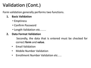Validation (Cont.)
Form validation generally performs two functions.
1. Basic Validation
• Emptiness
• Confirm Password
• Length Validation etc……
2. Data Format Validation
Secondly, the data that is entered must be checked for
correct form and value.
• Email Validation
• Mobile Number Validation
• Enrollment Number Validation etc….
 