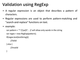 Validation using RegExp
▪ A regular expression is an object that describes a pattern of
characters.
▪ Regular expressions are used to perform pattern-matching and
"search-and-replace" functions on text.
▪ example:
var pattern = "^ [w]$"; // will allow only words in the string
var regex = new RegExp(pattern);
If(regex.test(testString)){
//Valid
} else {
//Invalid
}
 