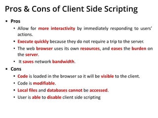 Pros & Cons of Client Side Scripting
▪ Pros
• Allow for more interactivity by immediately responding to users’
actions.
• Execute quickly because they do not require a trip to the server.
• The web browser uses its own resources, and eases the burden on
the server.
• It saves network bandwidth.
▪ Cons
• Code is loaded in the browser so it will be visible to the client.
• Code is modifiable.
• Local files and databases cannot be accessed.
• User is able to disable client side scripting
 