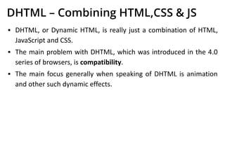 DHTML – Combining HTML,CSS & JS
▪ DHTML, or Dynamic HTML, is really just a combination of HTML,
JavaScript and CSS.
▪ The main problem with DHTML, which was introduced in the 4.0
series of browsers, is compatibility.
▪ The main focus generally when speaking of DHTML is animation
and other such dynamic effects.
 