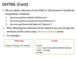 DHTML (Cont)
▪ We can obtain reference of any HTML or CSS element in JavaSCript
using below 3 methods.
1. document.getElementById(“IdOfElement”)
2. document.getElementsByName(“NameOfElement”)
3. document.getElementsByTagName(“TagName”)
▪ After obtaining the reference of the element you can change the
attributes of the same using reference.attribute syntax
▪ For Example :
HTML Code
<img src=“abc.jpg” id=“myImg”>
JS Code
<script>
var a = document.getElementById(‘myImg’);
a.src = “xyz.jpg”;
</script>
 