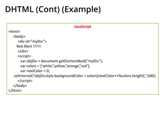 DHTML (Cont) (Example)
JavaScript
<html>
<body>
<div id=“myDiv”>
Red Alert !!!!!!
</div>
<script>
var objDiv = document.getElementById(“myDiv”);
var colors = [‘white’,’yellow’,’orange’,’red’];
var nextColor = 0;
setInterval(“objDiv.style.backgroundColor = colors[nextColor++%colors.length];”,500);
</script>
</body>
</html>
 