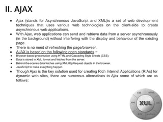 II. AJAX
● Ajax (stands for Asynchronous JavaScript and XML)is a set of web development
techniques that uses various web technologies on the client-side to create
asynchronous web applications.
● With Ajax, web applications can send and retrieve data from a server asynchronously
(in the background) without interfering with the display and behaviour of the existing
page.
● There is no need of refreshing the page/browser.
● AJAX is based on the following open standards −
● Browser-based presentation using HTML and Cascading Style Sheets (CSS).
● Data is stored in XML format and fetched from the server.
● Behind-the-scenes data fetches using XMLHttpRequest objects in the browser.
● JavaScript to make everything happen
● Though Ajax is the key solution used for creating Rich Internet Applications (RIAs) for
dynamic web sites, there are numerous alternatives to Ajax some of which are as
follows:
 