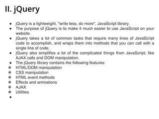 II. jQuery
● jQuery is a lightweight, "write less, do more", JavaScript library.
● The purpose of jQuery is to make it much easier to use JavaScript on your
website.
● jQuery takes a lot of common tasks that require many lines of JavaScript
code to accomplish, and wraps them into methods that you can call with a
single line of code.
● jQuery also simplifies a lot of the complicated things from JavaScript, like
AJAX calls and DOM manipulation.
● The jQuery library contains the following features:
❖ HTML/DOM manipulation
❖ CSS manipulation
❖ HTML event methods
❖ Effects and animations
❖ AJAX
❖ Utilities
●
 