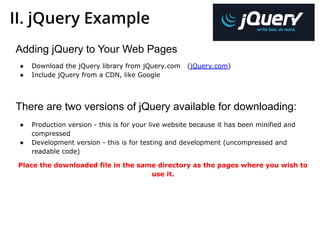 II. jQuery Example
Adding jQuery to Your Web Pages
● Download the jQuery library from jQuery.com (jQuery.com)
● Include jQuery from a CDN, like Google
There are two versions of jQuery available for downloading:
● Production version - this is for your live website because it has been minified and
compressed
● Development version - this is for testing and development (uncompressed and
readable code)
Place the downloaded file in the same directory as the pages where you wish to
use it.
 