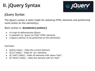 II. jQuery Syntax
jQuery Syntax
The jQuery syntax is tailor-made for selecting HTML elements and performing
some action on the element(s).
Basic syntax is: $(selector).action()
● A $ sign to define/access jQuery
● A (selector) to "query (or find)" HTML elements
● A jQuery action() to be performed on the element(s)
Examples:
● $(this).hide() - hides the current element.
● $("p").hide() - hides all <p> elements.
● $(".test").hide() - hides all elements with class="test".
● $("#test").hide() - hides the element with id="test".
 