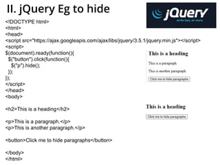 II. jQuery Eg to hide
<!DOCTYPE html>
<html>
<head>
<script src="https://ajax.googleapis.com/ajax/libs/jquery/3.5.1/jquery.min.js"></script>
<script>
$(document).ready(function(){
$("button").click(function(){
$("p").hide();
});
});
</script>
</head>
<body>
<h2>This is a heading</h2>
<p>This is a paragraph.</p>
<p>This is another paragraph.</p>
<button>Click me to hide paragraphs</button>
</body>
</html>
 