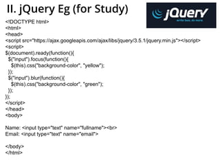 II. jQuery Eg (for Study)
<!DOCTYPE html>
<html>
<head>
<script src="https://ajax.googleapis.com/ajax/libs/jquery/3.5.1/jquery.min.js"></script>
<script>
$(document).ready(function(){
$("input").focus(function(){
$(this).css("background-color", "yellow");
});
$("input").blur(function(){
$(this).css("background-color", "green");
});
});
</script>
</head>
<body>
Name: <input type="text" name="fullname"><br>
Email: <input type="text" name="email">
</body>
</html>
 