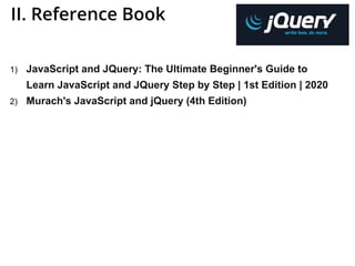 II. Reference Book
1) JavaScript and JQuery: The Ultimate Beginner's Guide to
Learn JavaScript and JQuery Step by Step | 1st Edition | 2020
2) Murach's JavaScript and jQuery (4th Edition)
 