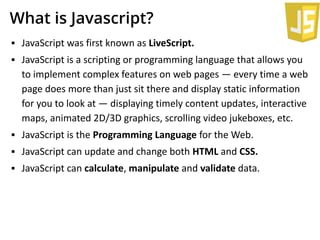 What is Javascript?
▪ JavaScript was first known as LiveScript.
▪ JavaScript is a scripting or programming language that allows you
to implement complex features on web pages — every time a web
page does more than just sit there and display static information
for you to look at — displaying timely content updates, interactive
maps, animated 2D/3D graphics, scrolling video jukeboxes, etc.
▪ JavaScript is the Programming Language for the Web.
▪ JavaScript can update and change both HTML and CSS.
▪ JavaScript can calculate, manipulate and validate data.
 