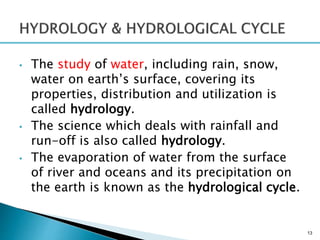 • The study of water, including rain, snow,
water on earth’s surface, covering its
properties, distribution and utilization is
called hydrology.
• The science which deals with rainfall and
run-off is also called hydrology.
• The evaporation of water from the surface
of river and oceans and its precipitation on
the earth is known as the hydrological cycle.
13
 