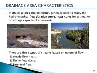 • In drainage area characteristics generally used to study the
hydro-graphs: flow duration curve, mass curve for estimation
of storage capacity of a reservoir.
• There are three types of streams based on nature of flow.
1) steady flow rivers.
2) flashy flow rivers.
3) Perennial flow.
27
 