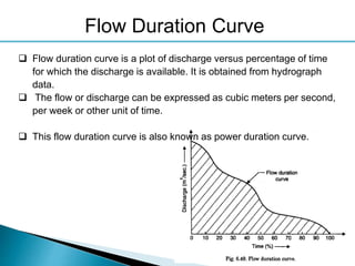 30
 Flow duration curve is a plot of discharge versus percentage of time
for which the discharge is available. It is obtained from hydrograph
data.
 The flow or discharge can be expressed as cubic meters per second,
per week or other unit of time.
 This flow duration curve is also known as power duration curve.
Flow Duration Curve
 