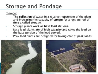 Storage:
• The collection of water in a reservoir upstream of the plant
and increasing the capacity of stream for a long period of
time a called storage.
• Storage plants work as base load stations.
• Base load plants are of high capacity and takes the load on
the base portion of the load curved.
• Peak load plants are designed for taking care of peak loads.
32
 