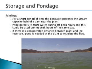 Pondage:
• For a short period of time the pondage increases the stream
capacity behind a dam near the plant.
• Pond permits to store water during off peak hours and this
could be used during peak hours of the same day.
• If there is a considerable distance between plant and the
reservoir, pond is needed at the plant to regulate the flow.
33
 