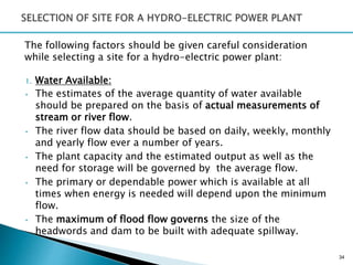 The following factors should be given careful consideration
while selecting a site for a hydro-electric power plant:
1. Water Available:
• The estimates of the average quantity of water available
should be prepared on the basis of actual measurements of
stream or river flow.
• The river flow data should be based on daily, weekly, monthly
and yearly flow ever a number of years.
• The plant capacity and the estimated output as well as the
need for storage will be governed by the average flow.
• The primary or dependable power which is available at all
times when energy is needed will depend upon the minimum
flow.
• The maximum of flood flow governs the size of the
headwords and dam to be built with adequate spillway.
34
 