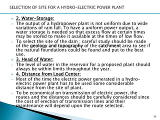  2. Water-Storage:
• The output of a hydropower plant is not uniform due to wide
variations of rain fall. To have a uniform power output, a
water storage is needed so that excess flow at certain times
may be stored to make it available at the times of low flow.
• To select the site of the dam ; careful study should be made
of the geology and topography of the catchment area to see if
the natural foundations could be found and put to the best
use.
 3. Head of Water:
• The level of water in the reservoir for a proposed plant should
always be within limits throughout the year.
 4. Distance from Load Center:
• Most of the time the electric power generated in a hydro-
electric power plant has to be used some considerable
distance from the site of plant.
• To be economical on transmission of electric power, the
routes and the distances should be carefully considered since
the cost of erection of transmission lines and their
maintenance will depend upon the route selected.
35
 