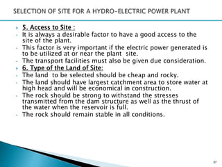  5. Access to Site :
• It is always a desirable factor to have a good access to the
site of the plant.
• This factor is very important if the electric power generated is
to be utilized at or near the plant site.
• The transport facilities must also be given due consideration.
 6. Type of the Land of Site:
• The land to be selected should be cheap and rocky.
• The land should have largest catchment area to store water at
high head and will be economical in construction.
• The rock should be strong to withstand the stresses
transmitted from the dam structure as well as the thrust of
the water when the reservoir is full.
• The rock should remain stable in all conditions.
37
 