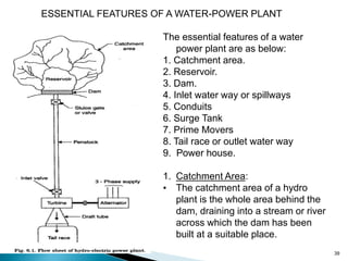 39
The essential features of a water
power plant are as below:
1. Catchment area.
2. Reservoir.
3. Dam.
4. Inlet water way or spillways
5. Conduits
6. Surge Tank
7. Prime Movers
8. Tail race or outlet water way
9. Power house.
1. Catchment Area:
• The catchment area of a hydro
plant is the whole area behind the
dam, draining into a stream or river
across which the dam has been
built at a suitable place.
ESSENTIAL FEATURES OF A WATER-POWER PLANT
 