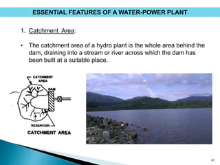 41
1. Catchment Area:
• The catchment area of a hydro plant is the whole area behind the
dam, draining into a stream or river across which the dam has
been built at a suitable place.
ESSENTIAL FEATURES OF A WATER-POWER PLANT
 