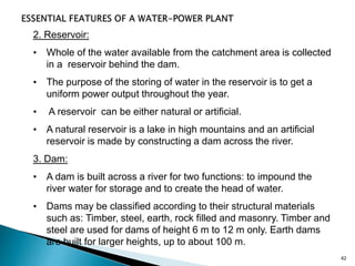 42
2. Reservoir:
• Whole of the water available from the catchment area is collected
in a reservoir behind the dam.
• The purpose of the storing of water in the reservoir is to get a
uniform power output throughout the year.
• A reservoir can be either natural or artificial.
• A natural reservoir is a lake in high mountains and an artificial
reservoir is made by constructing a dam across the river.
3. Dam:
• A dam is built across a river for two functions: to impound the
river water for storage and to create the head of water.
• Dams may be classified according to their structural materials
such as: Timber, steel, earth, rock filled and masonry. Timber and
steel are used for dams of height 6 m to 12 m only. Earth dams
are built for larger heights, up to about 100 m.
 