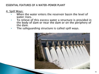 4. Spill Ways:
• When the water enters the reservoir basin the level of
water rises.
• To relieve of this excess water a structure is provided in
the body of dam or near the dam or on the periphery of
the dam.
• The safeguarding structure is called spill ways.
43
 