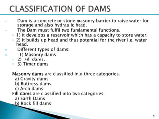 • Dam is a concrete or stone masonry barrier to raise water for
storage and also hydraulic head.
• The Dam must fulfil two fundamental functions.
◦ 1) it develops a reservoir which has a capacity to store water.
◦ 2) It builds up head and thus potential for the river i.e. water
head.
 Different types of dams:
 1) Masonry dams
◦ 2) Fill dams.
◦ 3) Timer dams
Masonry dams are classified into three categories.
a) Gravity dams
b) Buttress dams
c) Arch dams
Fill dams are classified into two categories.
a) Earth Dams
b) Rock fill dams
47
 