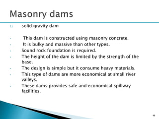 1) solid gravity dam
• This dam is constructed using masonry concrete.
• It is bulky and massive than other types.
• Sound rock foundation is required.
• The height of the dam is limited by the strength of the
base.
• The design is simple but it consume heavy materials.
• This type of dams are more economical at small river
valleys.
• These dams provides safe and economical spillway
facilities.
48
 