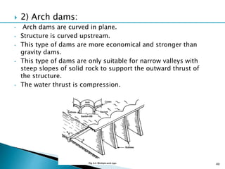  2) Arch dams:
• Arch dams are curved in plane.
• Structure is curved upstream.
• This type of dams are more economical and stronger than
gravity dams.
• This type of dams are only suitable for narrow valleys with
steep slopes of solid rock to support the outward thrust of
the structure.
• The water thrust is compression.
49
 