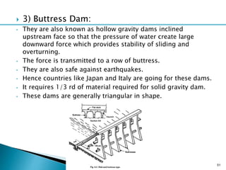  3) Buttress Dam:
• They are also known as hollow gravity dams inclined
upstream face so that the pressure of water create large
downward force which provides stability of sliding and
overturning.
• The force is transmitted to a row of buttress.
• They are also safe against earthquakes.
• Hence countries like Japan and Italy are going for these dams.
• It requires 1/3 rd of material required for solid gravity dam.
• These dams are generally triangular in shape.
51
 