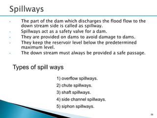 • The part of the dam which discharges the flood flow to the
down stream side is called as spillway.
• Spillways act as a safety valve for a dam.
• They are provided on dams to avoid damage to dams.
• They keep the reservoir level below the predetermined
maximum level.
• The down stream must always be provided a safe passage.
56
Types of spill ways
1) overflow spillways.
2) chute spillways.
3) shaft spillways.
4) side channel spillways.
5) siphon spillways.
 