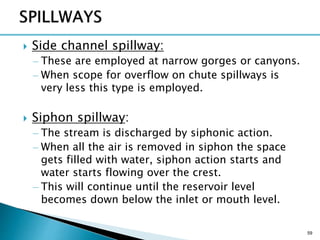  Side channel spillway:
– These are employed at narrow gorges or canyons.
– When scope for overflow on chute spillways is
very less this type is employed.
 Siphon spillway:
– The stream is discharged by siphonic action.
– When all the air is removed in siphon the space
gets filled with water, siphon action starts and
water starts flowing over the crest.
– This will continue until the reservoir level
becomes down below the inlet or mouth level.
59
 