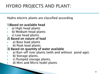 Hydro electric plants are classified according
1)Based on available head
 a) High head plants
 b) Medium head plants
 c) Low head plants
2) Based on nature of load
 a) Base load plants
 b) Peak load plants
3) Based on quantity of water available
 a) Run-off river plants (with and without pond age).
 b) Storage plants.
 c) Pumped storage plants.
 d) Mini and Micro hydel plants
69
 