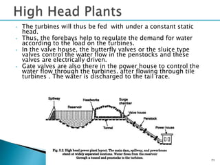 • The turbines will thus be fed with under a constant static
head.
• Thus, the forebays help to regulate the demand for water
according to the load on the turbines.
• In the valve house, the butterfly valves or the sluice type
valves control the water flow in the penstocks and these
valves are electrically driven.
• Gate valves are also there in the power house to control the
water flow through the turbines. after flowing through tile
turbines . The water is discharged to the tail race.
71
 