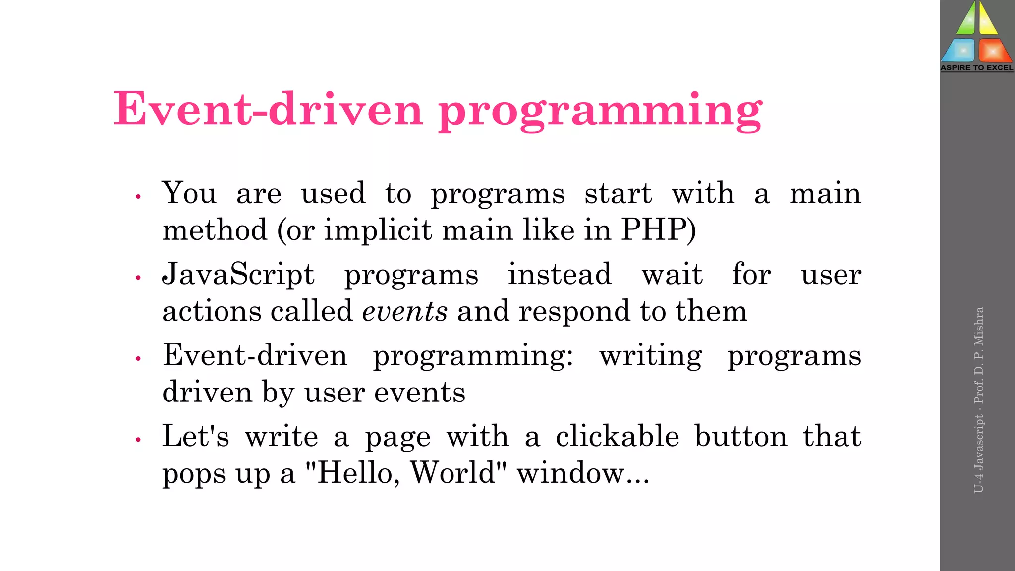 Event-driven programming
• You are used to programs start with a main
method (or implicit main like in PHP)
• JavaScript programs instead wait for user
actions called events and respond to them
• Event-driven programming: writing programs
driven by user events
• Let's write a page with a clickable button that
pops up a "Hello, World" window...
U-4
Javascript
-
Prof.
D.
P.
Mishra
 