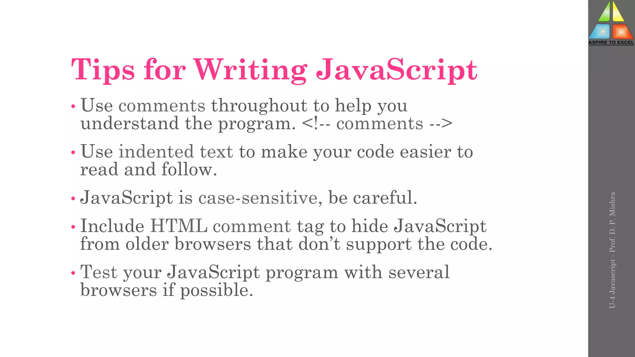 Tips for Writing JavaScript
• Use comments throughout to help you
understand the program. <!-- comments -->
• Use indented text to make your code easier to
read and follow.
• JavaScript is case-sensitive, be careful.
• Include HTML comment tag to hide JavaScript
from older browsers that don’t support the code.
• Test your JavaScript program with several
browsers if possible.
U-4
Javascript
-
Prof.
D.
P.
Mishra
 