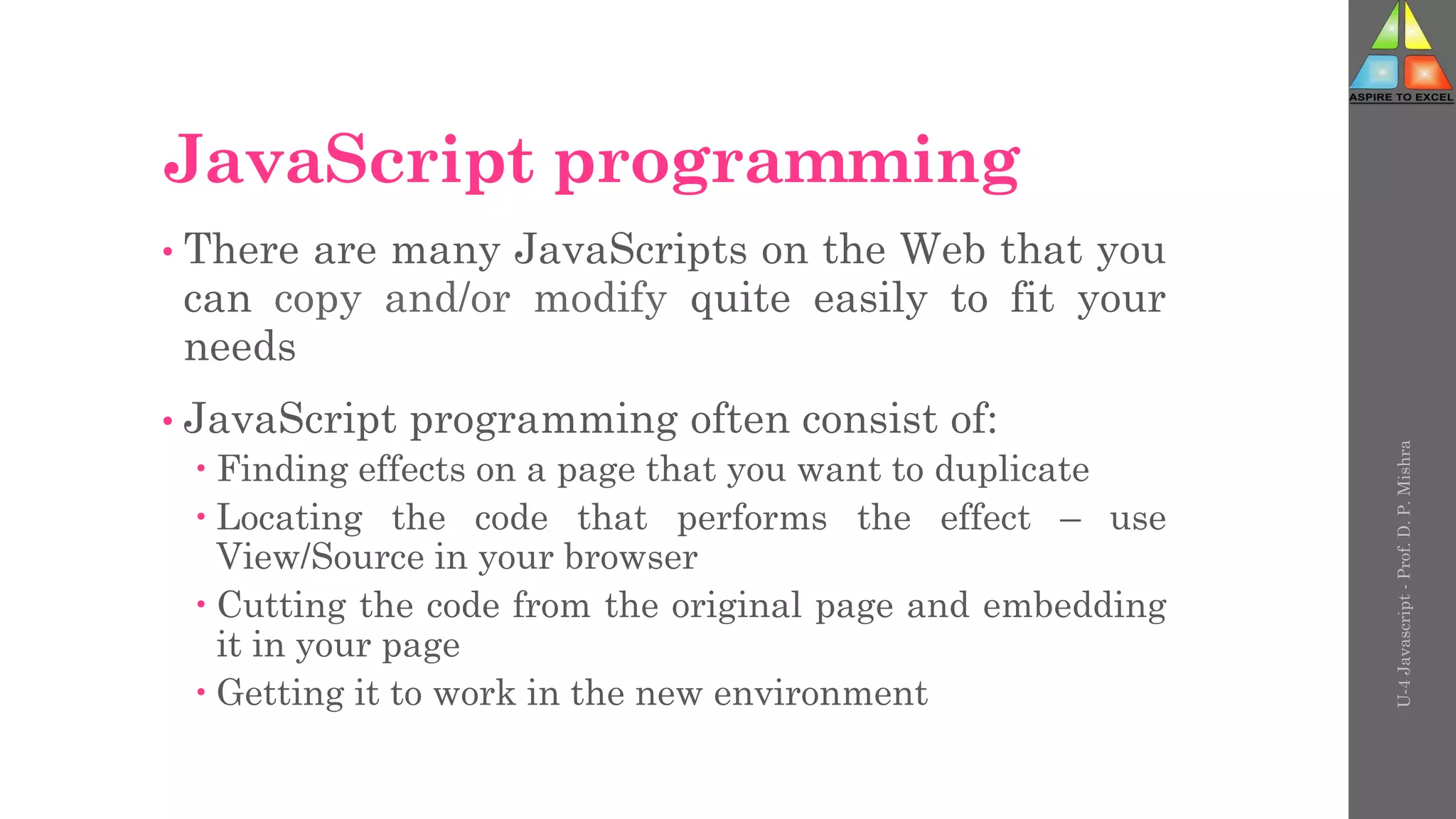 JavaScript programming
• There are many JavaScripts on the Web that you
can copy and/or modify quite easily to fit your
needs
• JavaScript programming often consist of:
 Finding effects on a page that you want to duplicate
 Locating the code that performs the effect – use
View/Source in your browser
 Cutting the code from the original page and embedding
it in your page
 Getting it to work in the new environment
U-4
Javascript
-
Prof.
D.
P.
Mishra
 
