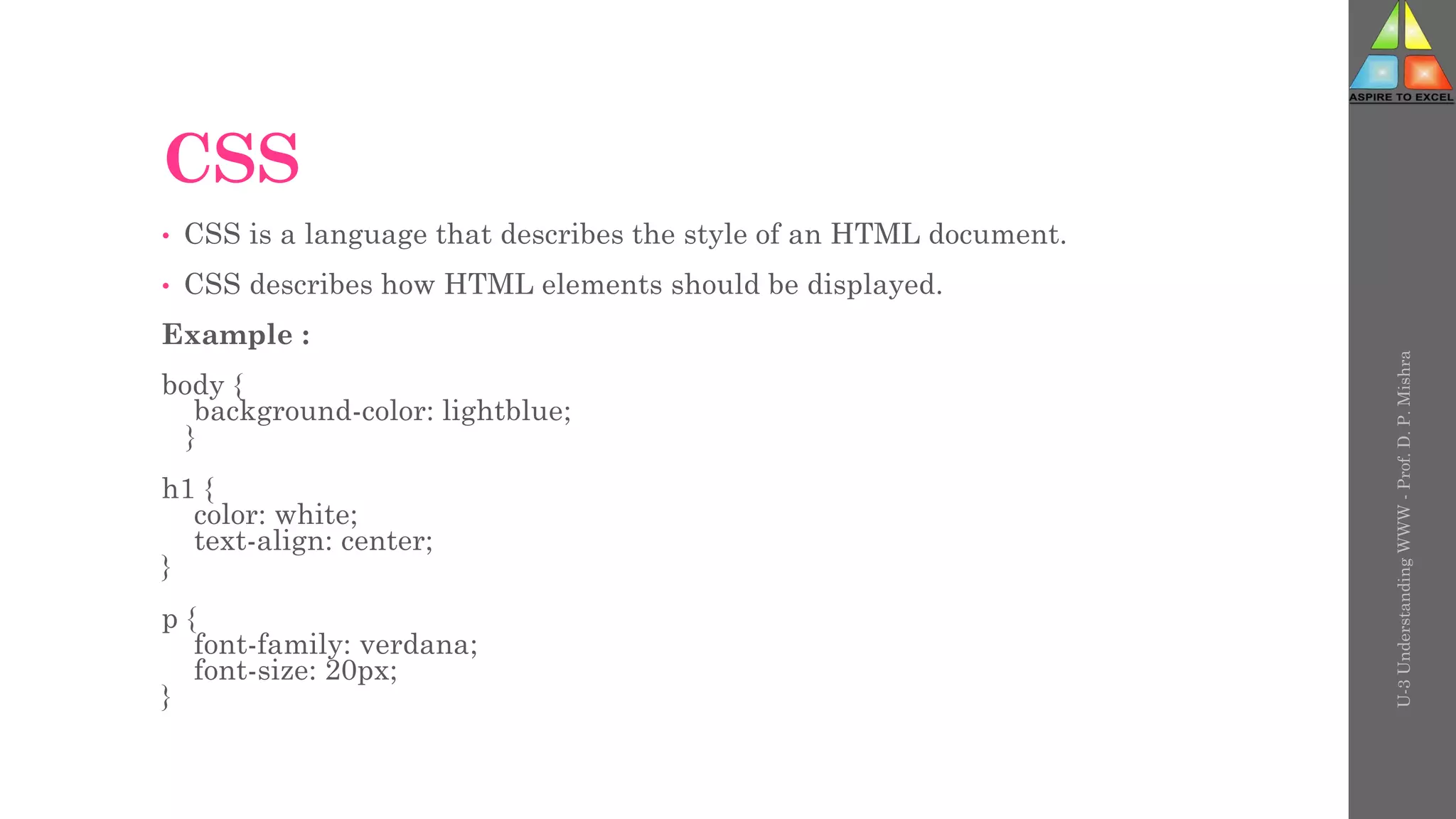 CSS
• CSS is a language that describes the style of an HTML document.
• CSS describes how HTML elements should be displayed.
Example :
body {
background-color: lightblue;
}
h1 {
color: white;
text-align: center;
}
p {
font-family: verdana;
font-size: 20px;
}
U-3
Understanding
WWW
-
Prof.
D.
P.
Mishra
 