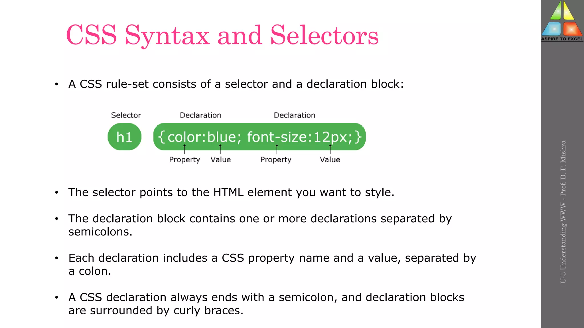 CSS Syntax and Selectors
U-3
Understanding
WWW
-
Prof.
D.
P.
Mishra
• A CSS rule-set consists of a selector and a declaration block:
• The selector points to the HTML element you want to style.
• The declaration block contains one or more declarations separated by
semicolons.
• Each declaration includes a CSS property name and a value, separated by
a colon.
• A CSS declaration always ends with a semicolon, and declaration blocks
are surrounded by curly braces.
 