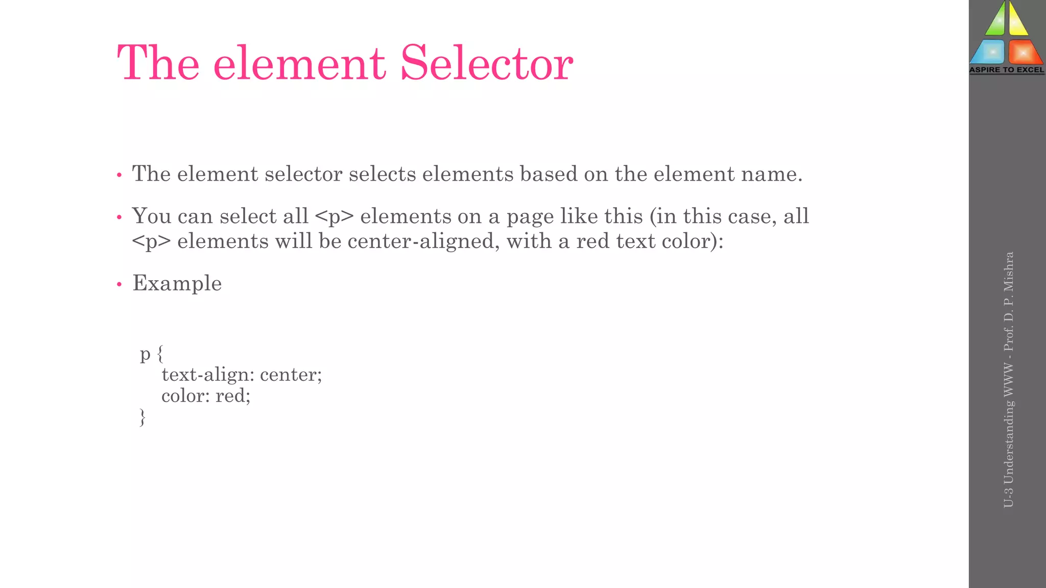 The element Selector
• The element selector selects elements based on the element name.
• You can select all <p> elements on a page like this (in this case, all
<p> elements will be center-aligned, with a red text color):
• Example
p {
text-align: center;
color: red;
}
U-3
Understanding
WWW
-
Prof.
D.
P.
Mishra
 