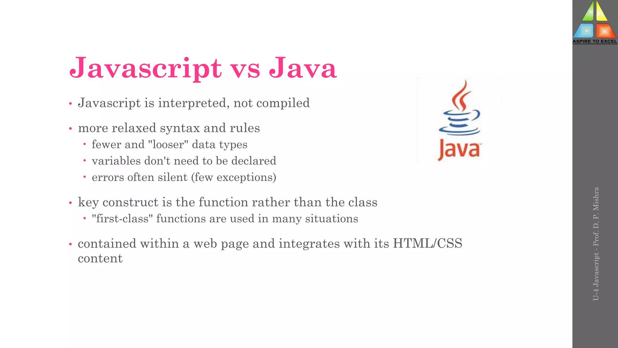 Javascript vs Java
• Javascript is interpreted, not compiled
• more relaxed syntax and rules
 fewer and "looser" data types
 variables don't need to be declared
 errors often silent (few exceptions)
• key construct is the function rather than the class
 "first-class" functions are used in many situations
• contained within a web page and integrates with its HTML/CSS
content
U-4
Javascript
-
Prof.
D.
P.
Mishra
 