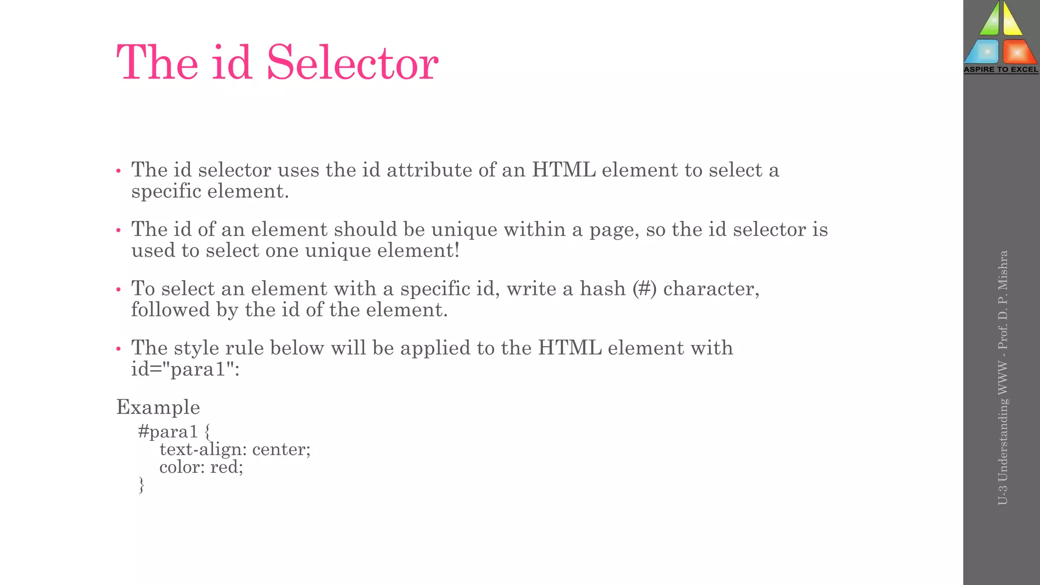 The id Selector
• The id selector uses the id attribute of an HTML element to select a
specific element.
• The id of an element should be unique within a page, so the id selector is
used to select one unique element!
• To select an element with a specific id, write a hash (#) character,
followed by the id of the element.
• The style rule below will be applied to the HTML element with
id="para1":
Example
#para1 {
text-align: center;
color: red;
}
U-3
Understanding
WWW
-
Prof.
D.
P.
Mishra
 