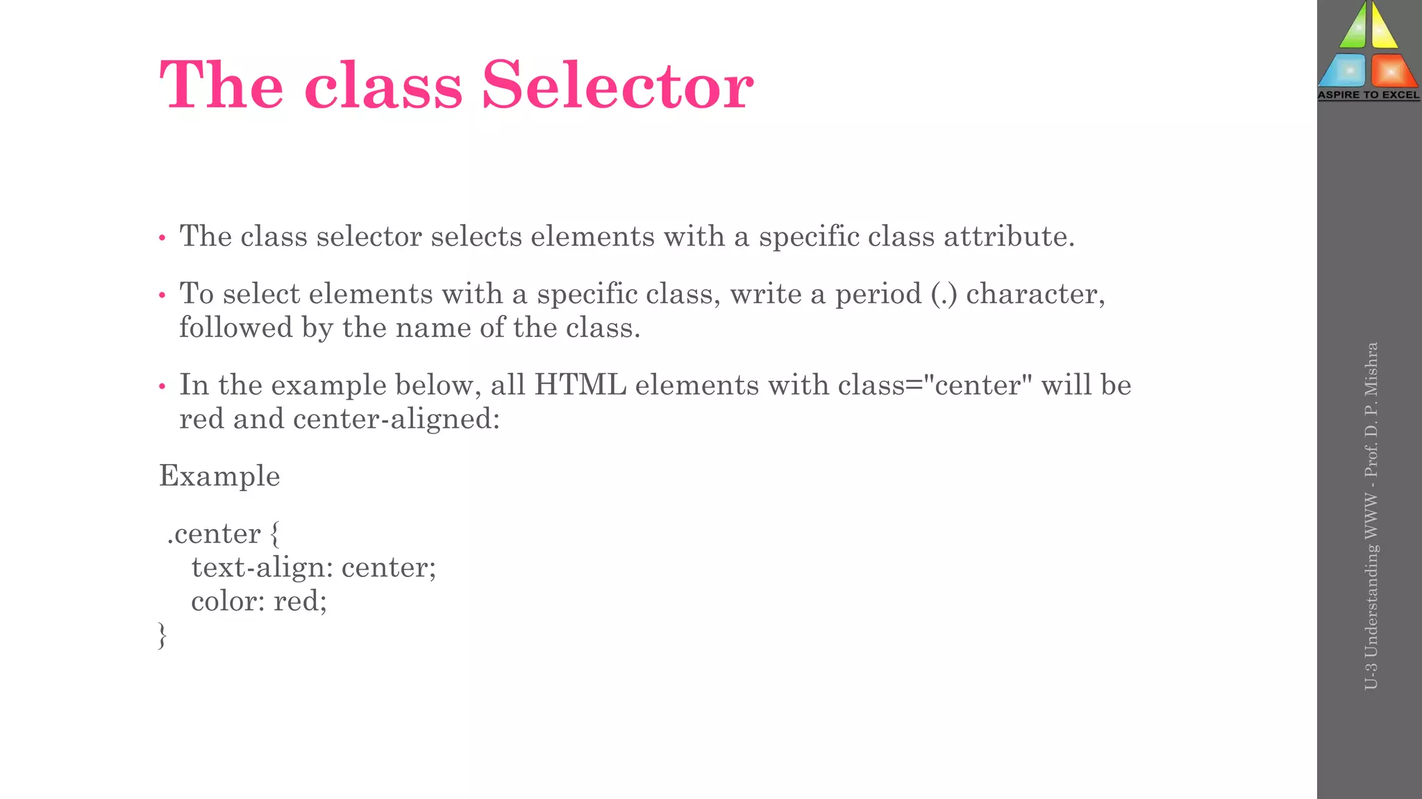 The class Selector
• The class selector selects elements with a specific class attribute.
• To select elements with a specific class, write a period (.) character,
followed by the name of the class.
• In the example below, all HTML elements with class="center" will be
red and center-aligned:
Example
.center {
text-align: center;
color: red;
}
U-3
Understanding
WWW
-
Prof.
D.
P.
Mishra
 